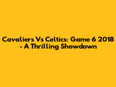 Cavaliers Vs Celtics: Game 6 2018 - A Thrilling Showdown