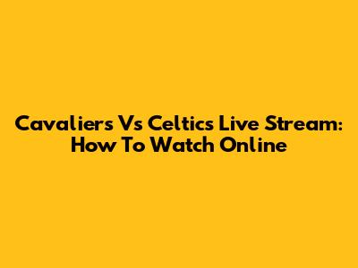 Cavaliers Vs Celtics Live Stream: How To Watch Online