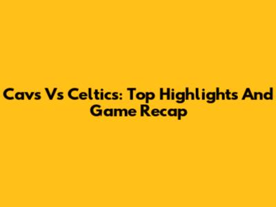 Cavs Vs Celtics: Top Highlights And Game Recap