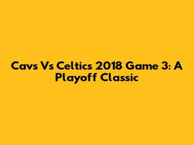 Cavs Vs Celtics 2018 Game 3: A Playoff Classic