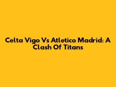 Celta Vigo Vs Atletico Madrid: A Clash Of Titans