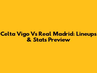 Celta Vigo Vs Real Madrid: Lineups & Stats Preview