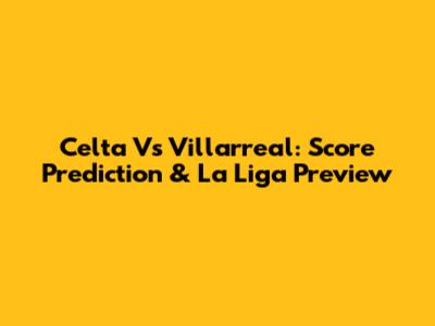 Celta Vs Villarreal: Score Prediction & La Liga Preview
