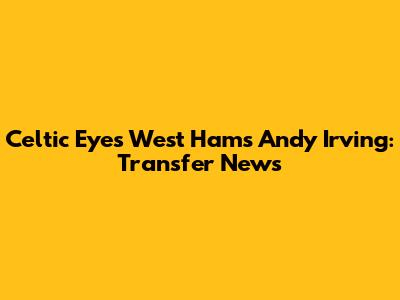 Celtic Eyes West Ham's Andy Irving: Transfer News
