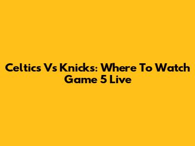 Celtics Vs Knicks: Where To Watch Game 5 Live