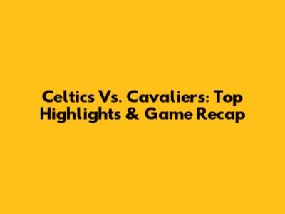 Celtics Vs. Cavaliers: Top Highlights & Game Recap