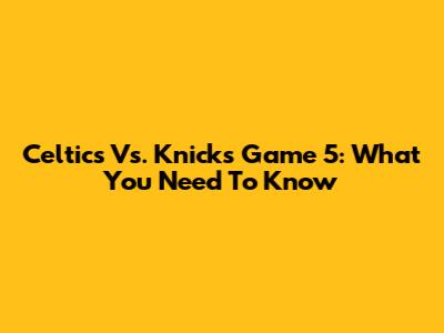 Celtics Vs. Knicks Game 5: What You Need To Know