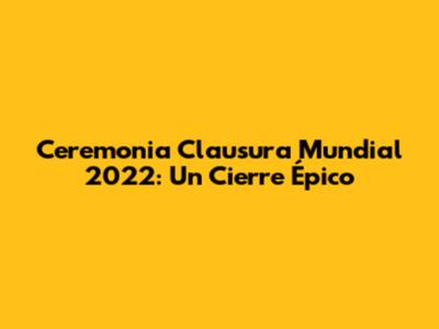 Ceremonia Clausura Mundial 2022: Un Cierre Épico