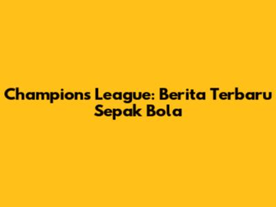 Champions League: Berita Terbaru Sepak Bola