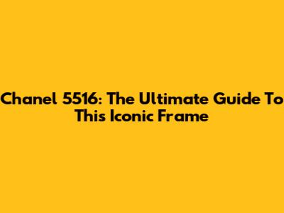 Chanel 5516: The Ultimate Guide To This Iconic Frame