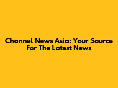 Channel News Asia: Your Source For The Latest News