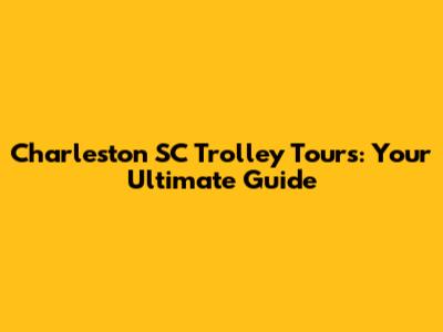 Charleston SC Trolley Tours: Your Ultimate Guide