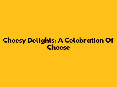 Cheesy Delights: A Celebration Of Cheese