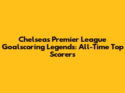 Chelsea's Premier League Goalscoring Legends: All-Time Top Scorers