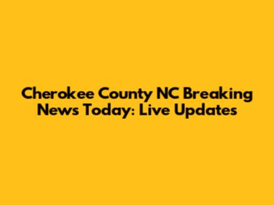 Cherokee County NC Breaking News Today: Live Updates