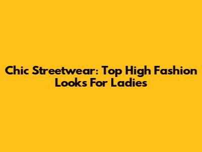 Chic Streetwear: Top High Fashion Looks For Ladies