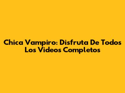 Chica Vampiro: Disfruta De Todos Los Videos Completos