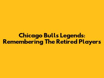 Chicago Bulls Legends: Remembering The Retired Players