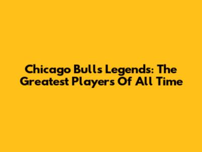 Chicago Bulls Legends: The Greatest Players Of All Time