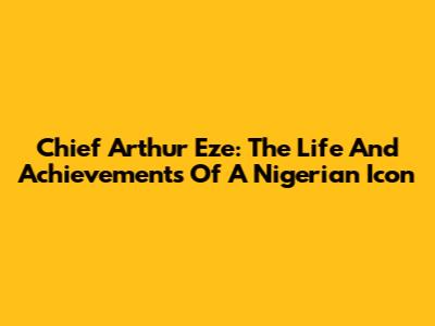Chief Arthur Eze: The Life And Achievements Of A Nigerian Icon