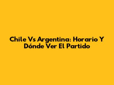 Chile Vs Argentina: Horario Y Dónde Ver El Partido