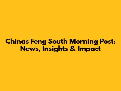 China's Feng South Morning Post: News, Insights & Impact