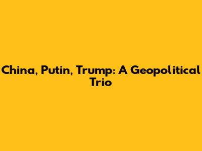 China, Putin, Trump: A Geopolitical Trio