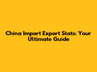 China Import Export Stats: Your Ultimate Guide