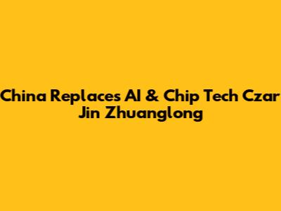 China Replaces AI & Chip Tech Czar Jin Zhuanglong