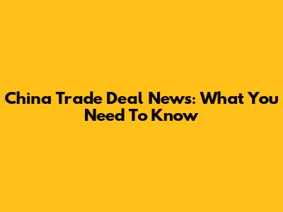 China Trade Deal News: What You Need To Know