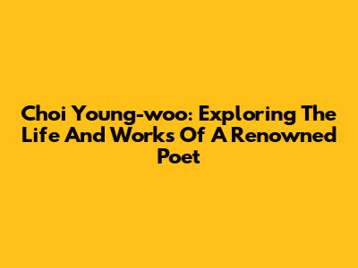 Choi Young-woo: Exploring The Life And Works Of A Renowned Poet
