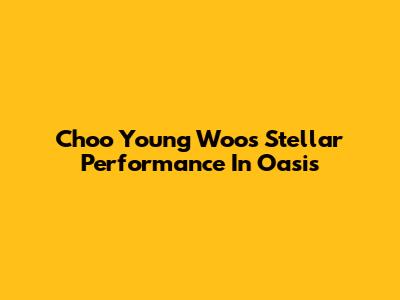Choo Young Woo's Stellar Performance In Oasis