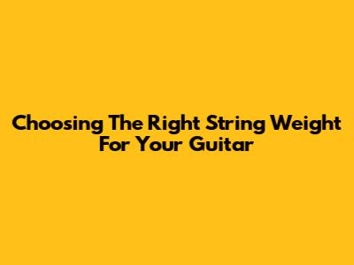 Choosing The Right String Weight For Your Guitar