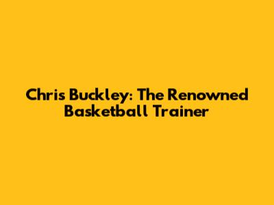 Chris Buckley: The Renowned Basketball Trainer