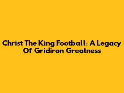 Christ The King Football: A Legacy Of Gridiron Greatness