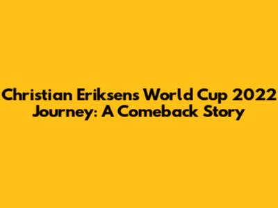 Christian Eriksen's World Cup 2022 Journey: A Comeback Story