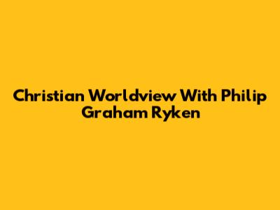 Christian Worldview With Philip Graham Ryken