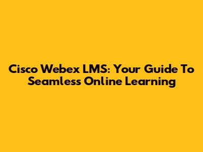 Cisco Webex LMS: Your Guide To Seamless Online Learning