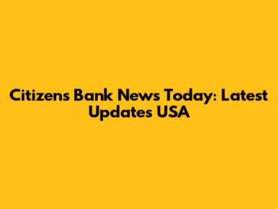 Citizens Bank News Today: Latest Updates USA