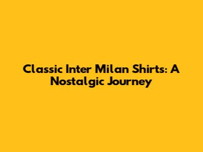 Classic Inter Milan Shirts: A Nostalgic Journey