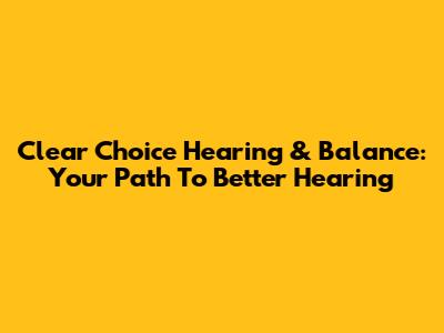 Clear Choice Hearing & Balance: Your Path To Better Hearing