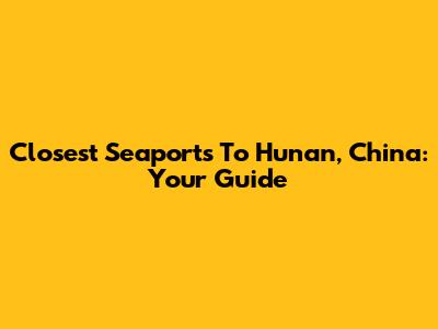 Closest Seaports To Hunan, China: Your Guide
