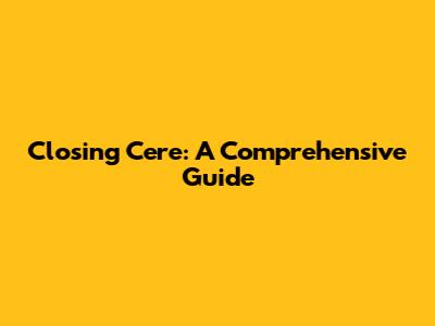 Closing Cere: A Comprehensive Guide