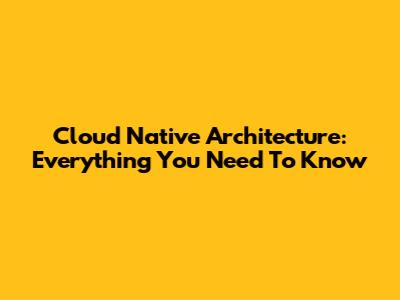 Cloud Native Architecture: Everything You Need To Know