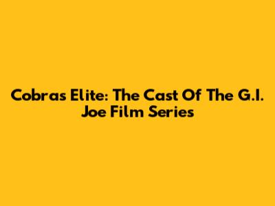 Cobra's Elite: The Cast Of The G.I. Joe Film Series