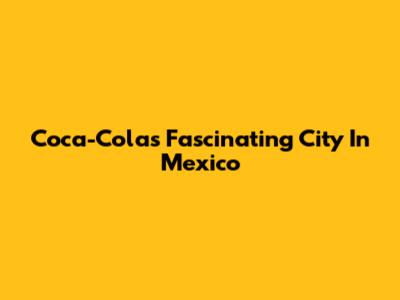 Coca-Cola's Fascinating City In Mexico