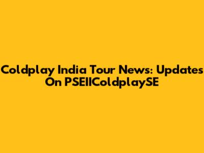 Coldplay India Tour News: Updates On PSEIIColdplaySE