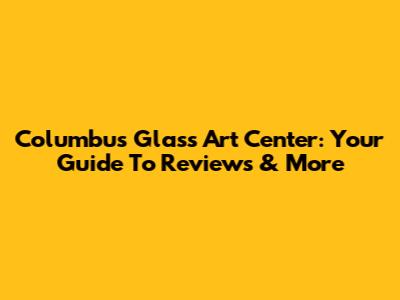 Columbus Glass Art Center: Your Guide To Reviews & More
