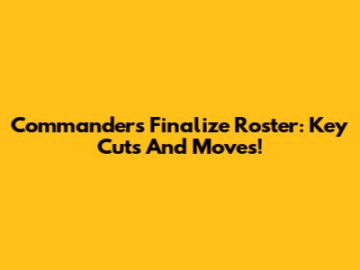 Commanders Finalize Roster: Key Cuts And Moves!