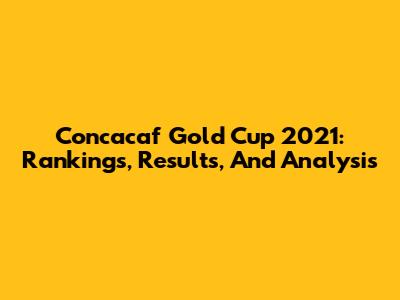 Concacaf Gold Cup 2021: Rankings, Results, And Analysis